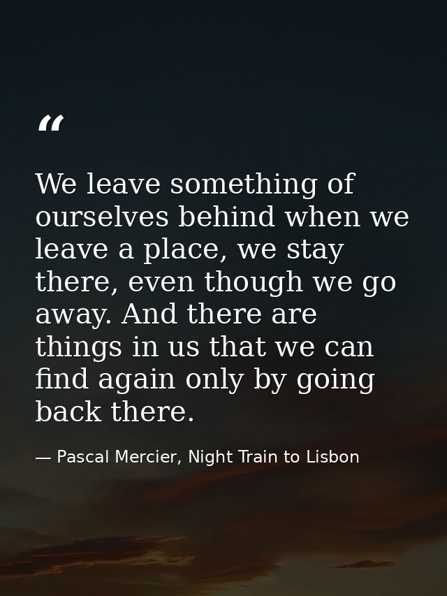 We leave something of ourselves behind when we leave a place, we stay there, even though we go away. And there are thing — Pascal Mercier, Night Train to Lisbon