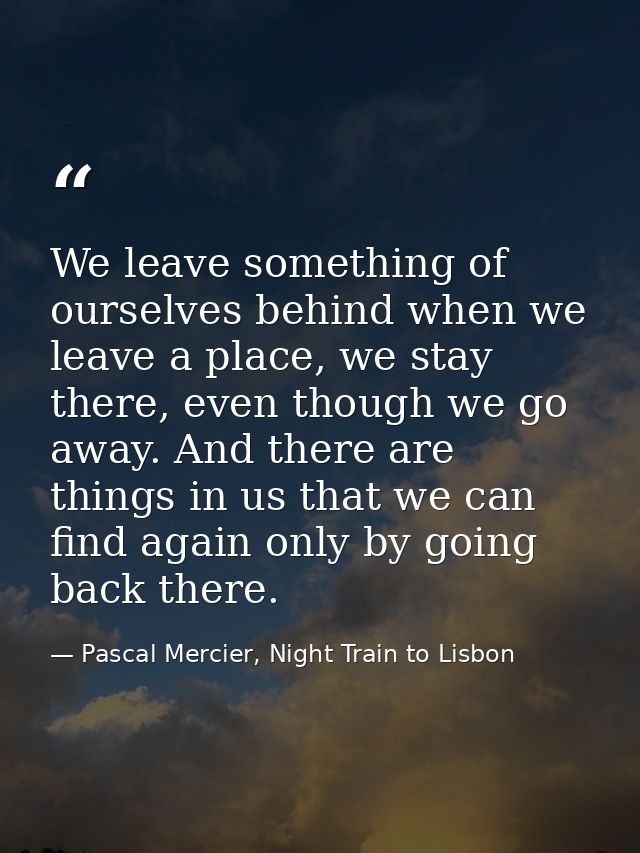 We leave something of ourselves behind when we leave a place, we stay there, even though we go away. And there are thing — Pascal Mercier, Night Train to Lisbon