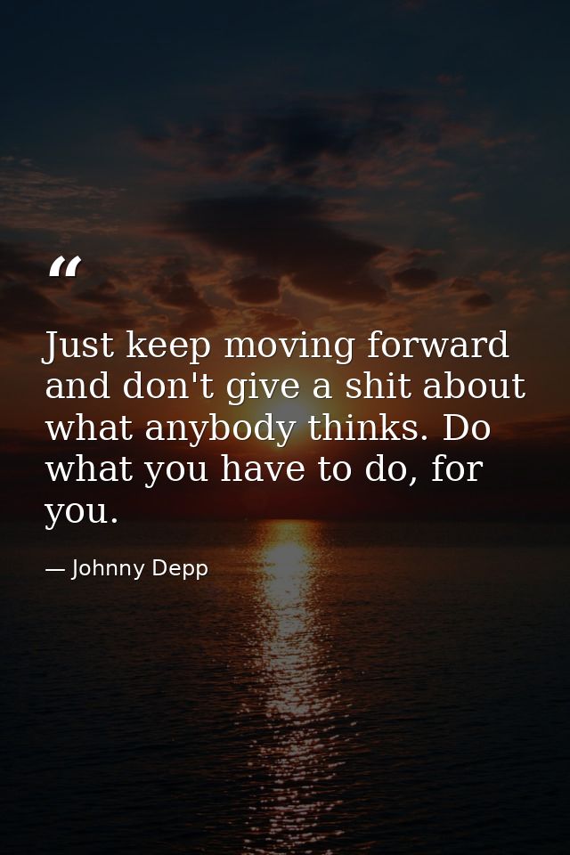 Just keep moving forward and don't give a shit about what anybody thinks. Do what you have to do, for you. — Johnny Depp