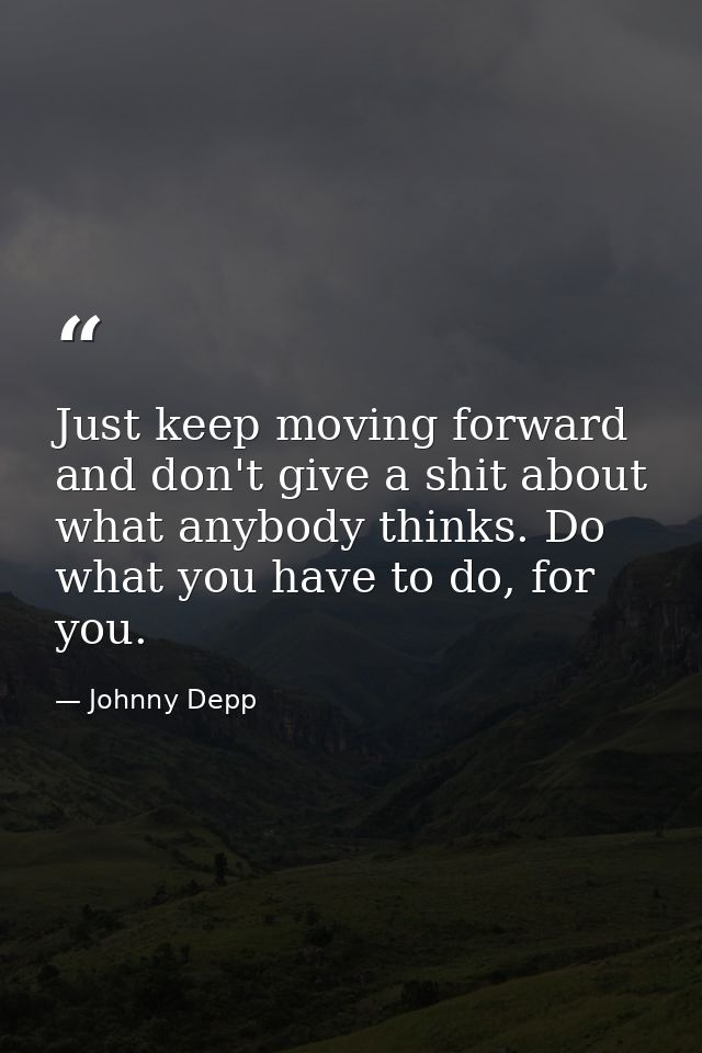 Just keep moving forward and don't give a shit about what anybody thinks. Do what you have to do, for you. — Johnny Depp
