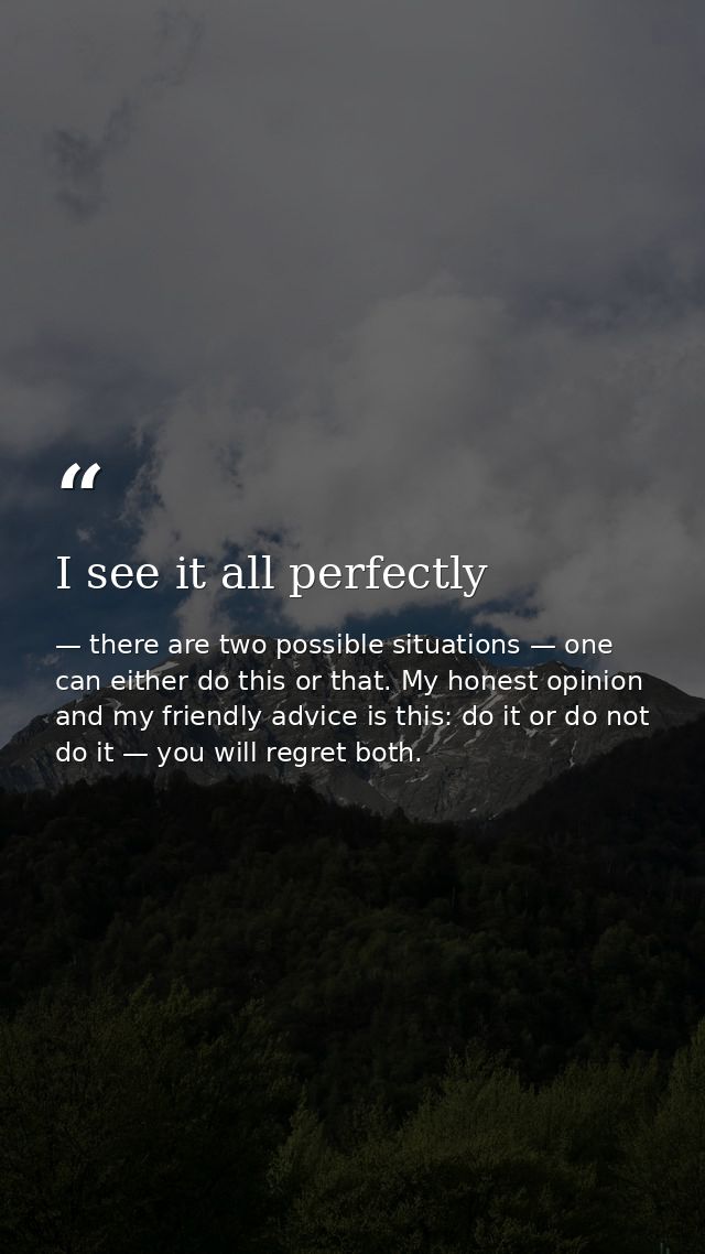 I see it all perfectly — there are two possible situations — one can either do this or that. My honest opinion and my friendly advice is this: do it or do not do it — you will regret both.