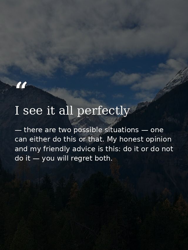 I see it all perfectly — there are two possible situations — one can either do this or that. My honest opinion and my friendly advice is this: do it or do not do it — you will regret both.