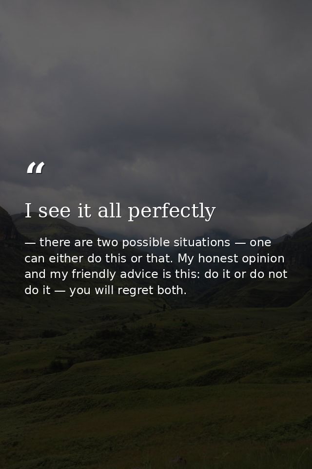 I see it all perfectly — there are two possible situations — one can either do this or that. My honest opinion and my friendly advice is this: do it or do not do it — you will regret both.
