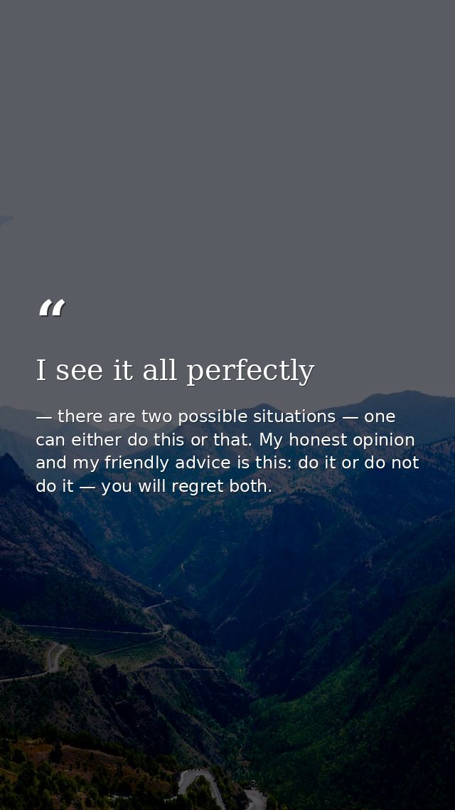 I see it all perfectly — there are two possible situations — one can either do this or that. My honest opinion and my friendly advice is this: do it or do not do it — you will regret both.