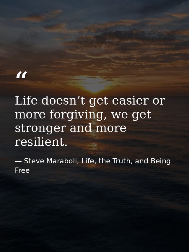 Life doesn’t get easier or more forgiving, we get stronger and more resilient. — Steve Maraboli, Life, the Truth, and Being Free