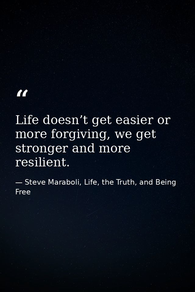 Life doesn’t get easier or more forgiving, we get stronger and more resilient. — Steve Maraboli, Life, the Truth, and Being Free