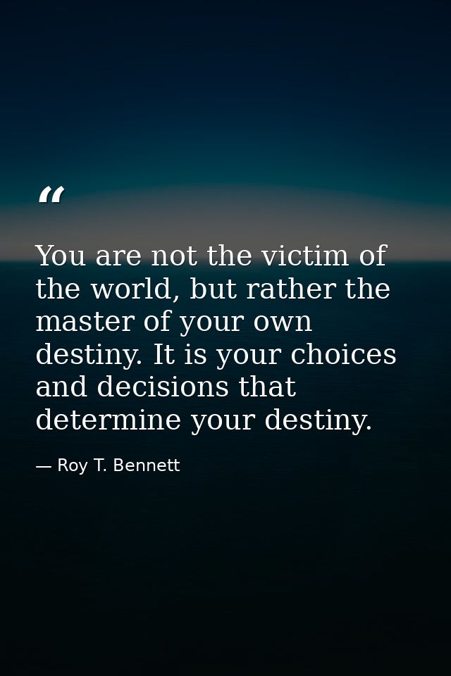 You are not the victim of the world, but rather the master of your own destiny. It is your choices and decisions that de — Roy T. Bennett