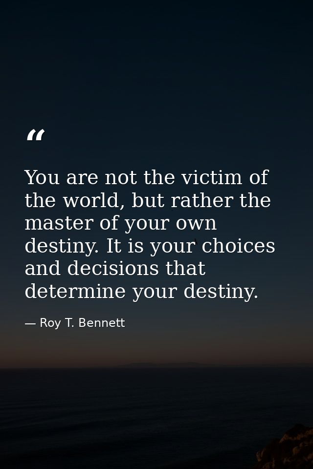 You are not the victim of the world, but rather the master of your own destiny. It is your choices and decisions that de — Roy T. Bennett