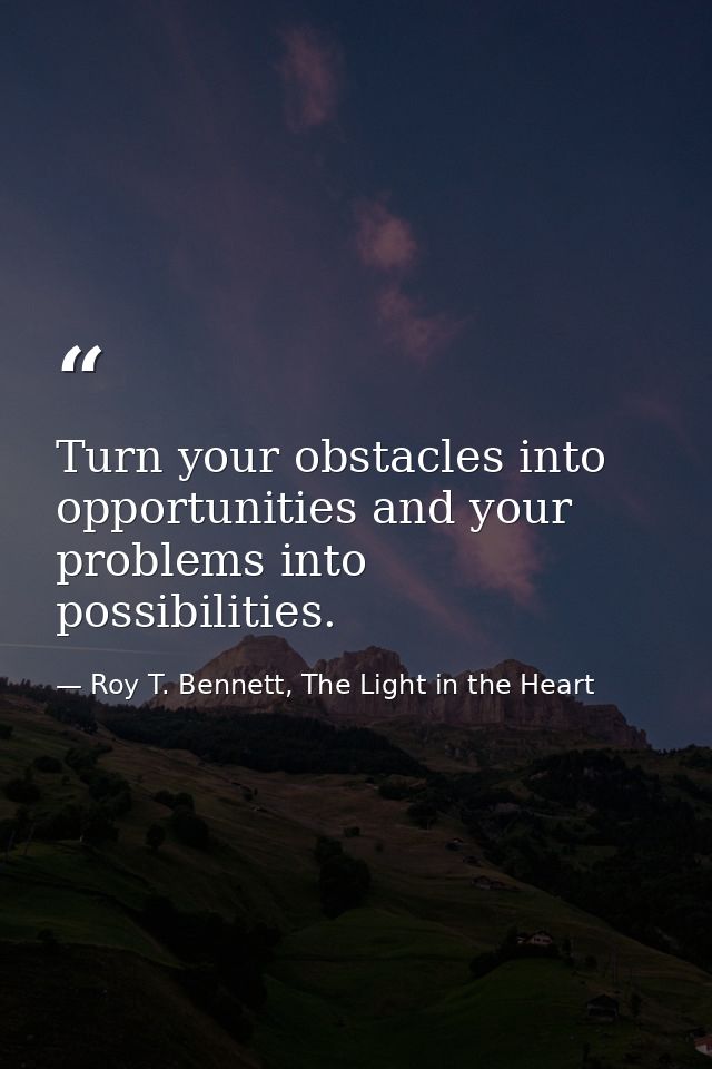 Turn your obstacles into opportunities and your problems into possibilities. — Roy T. Bennett, The Light in the Heart