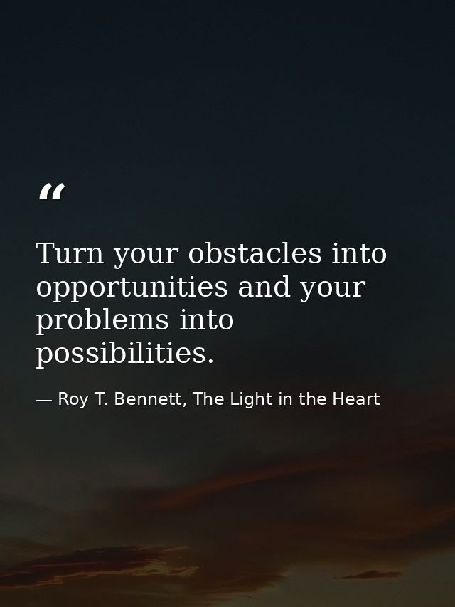Turn your obstacles into opportunities and your problems into possibilities. — Roy T. Bennett, The Light in the Heart