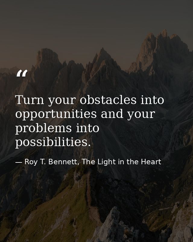 Turn your obstacles into opportunities and your problems into possibilities. — Roy T. Bennett, The Light in the Heart