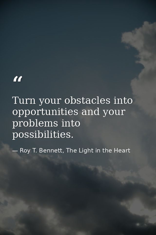 Turn your obstacles into opportunities and your problems into possibilities. — Roy T. Bennett, The Light in the Heart