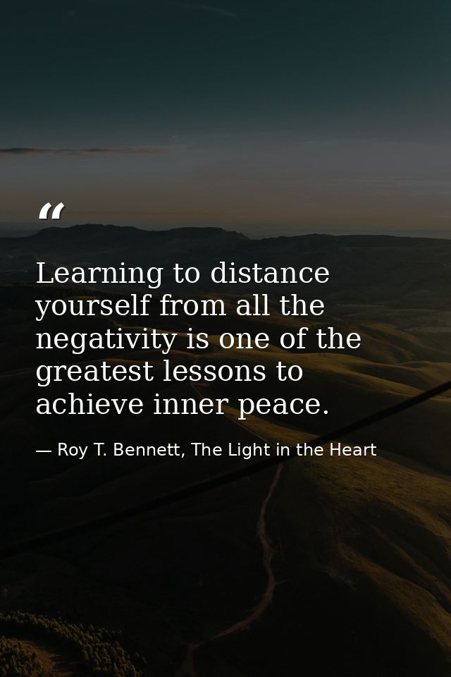 Learning to distance yourself from all the negativity is one of the greatest lessons to achieve inner peace. — Roy T. Bennett, The Light in the Heart