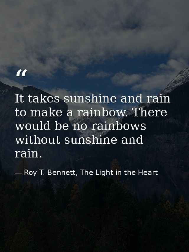 It takes sunshine and rain to make a rainbow. There would be no rainbows without sunshine and rain. — Roy T. Bennett, The Light in the Heart