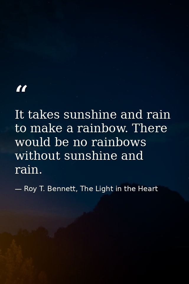 It takes sunshine and rain to make a rainbow. There would be no rainbows without sunshine and rain. — Roy T. Bennett, The Light in the Heart
