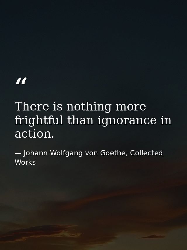 There is nothing more frightful than ignorance in action. — Johann Wolfgang von Goethe, Collected Works