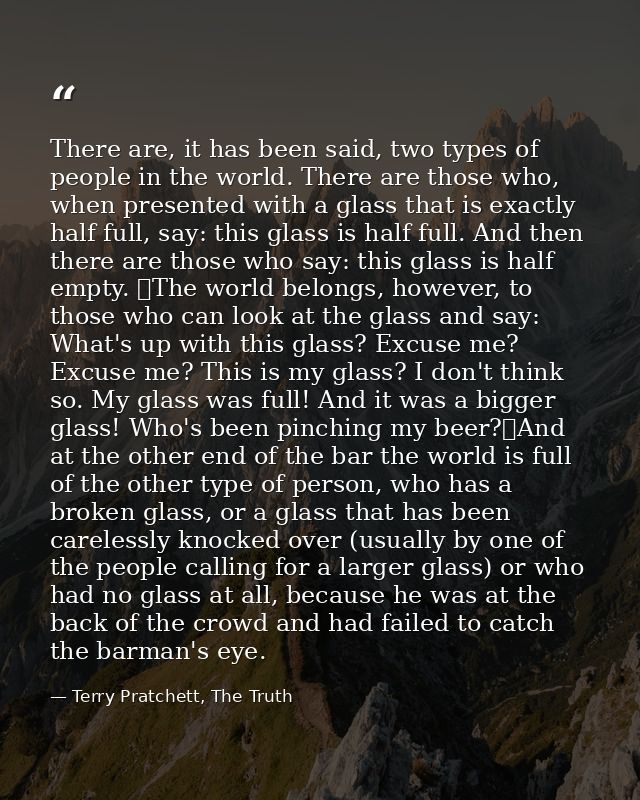 There are, it has been said, two types of people in the world. There are those who, when presented with a glass that is  — Terry Pratchett, The Truth