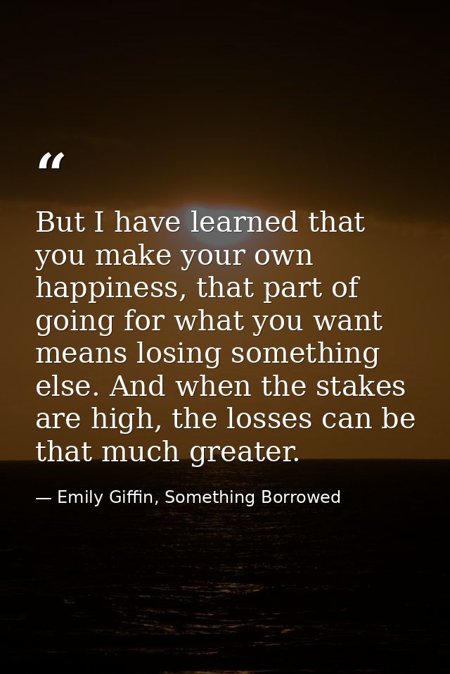 But I have learned that you make your own happiness, that part of going for what you want means losing something else. A — Emily Giffin, Something Borrowed