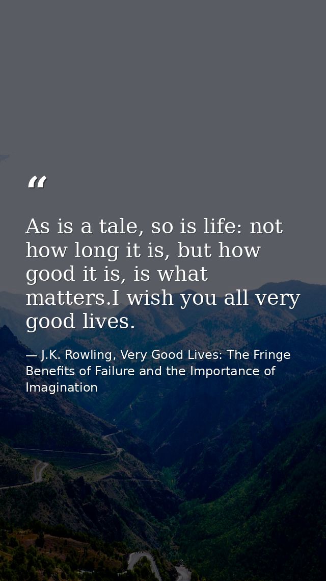 As is a tale, so is life: not how long it is, but how good it is, is what matters.I wish you all very good lives. — J.K. Rowling, Very Good Lives: The Fringe Benefits of Failure and the Importance of Imagination