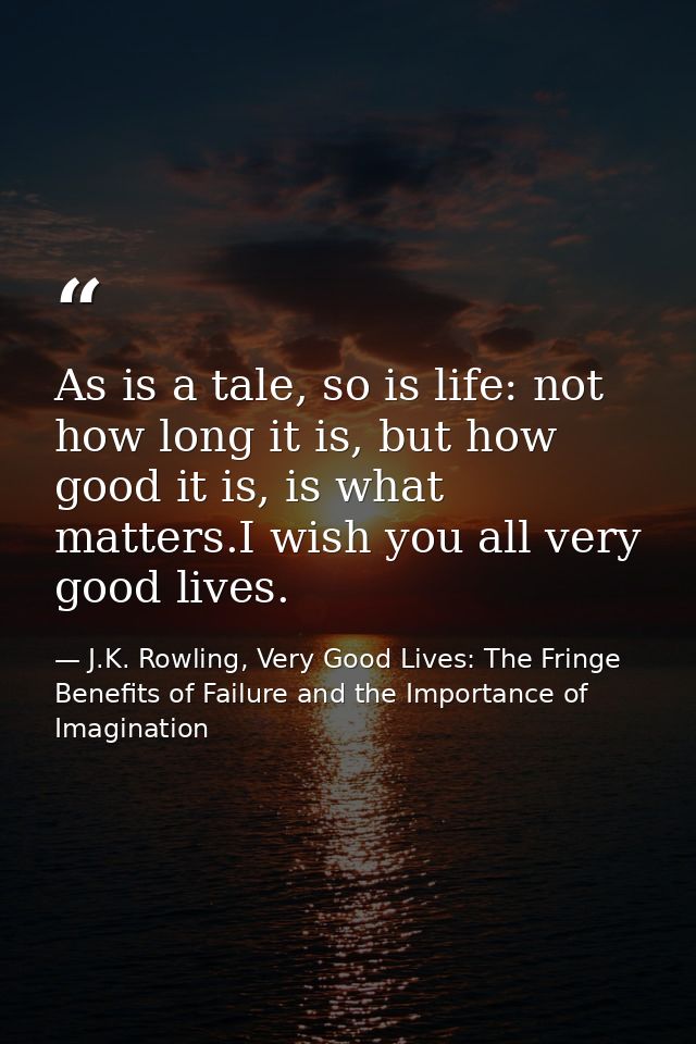 As is a tale, so is life: not how long it is, but how good it is, is what matters.I wish you all very good lives. — J.K. Rowling, Very Good Lives: The Fringe Benefits of Failure and the Importance of Imagination