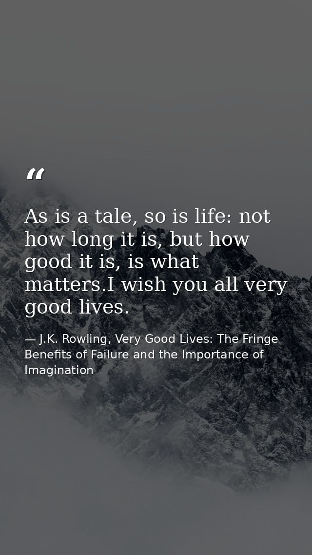 As is a tale, so is life: not how long it is, but how good it is, is what matters.I wish you all very good lives. — J.K. Rowling, Very Good Lives: The Fringe Benefits of Failure and the Importance of Imagination