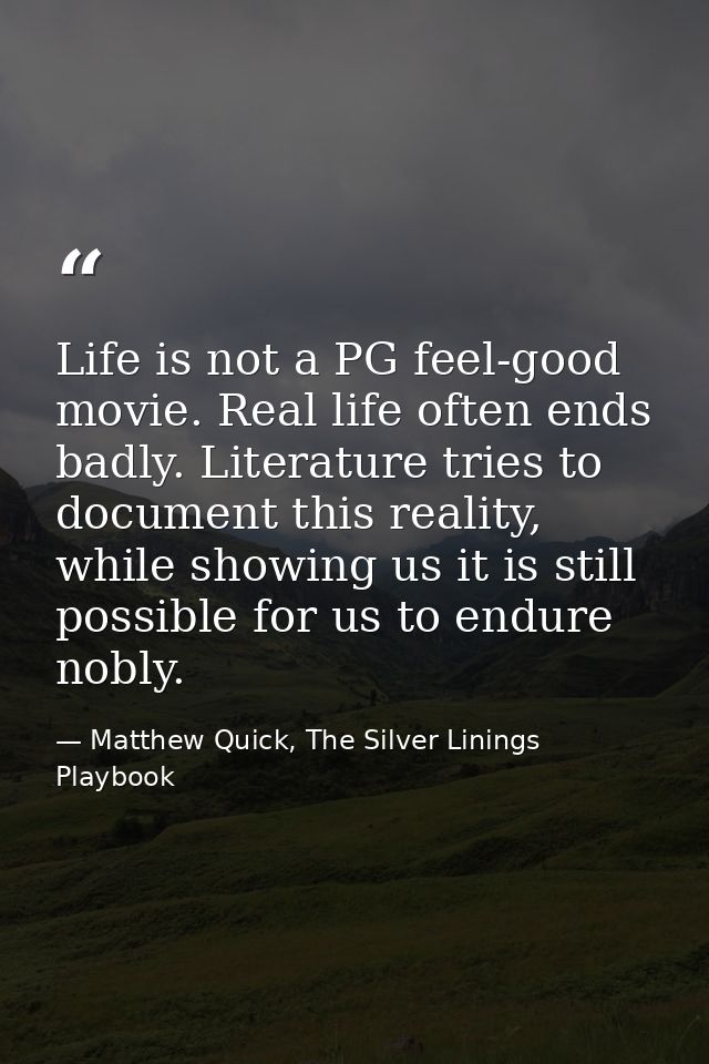 Life is not a PG feel-good movie. Real life often ends badly. Literature tries to document this reality, while showing u — Matthew Quick, The Silver Linings Playbook