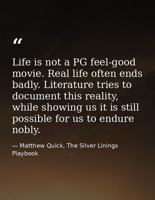 Life is not a PG feel-good movie. Real life often ends badly. Literature tries to document this reality, while showing u — Matthew Quick, The Silver Linings Playbook
