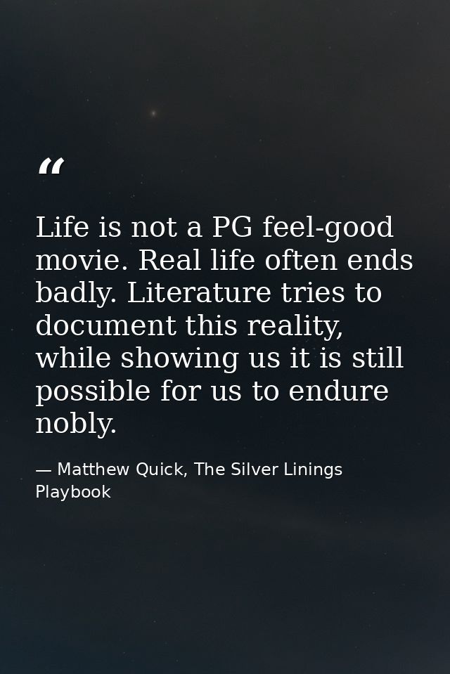 Life is not a PG feel-good movie. Real life often ends badly. Literature tries to document this reality, while showing u — Matthew Quick, The Silver Linings Playbook
