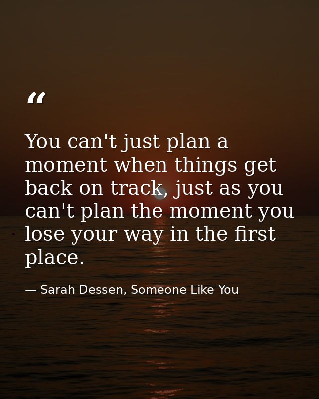 You can't just plan a moment when things get back on track, just as you can't plan the moment you lose your way in the f — Sarah Dessen, Someone Like You