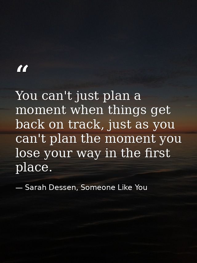 You can't just plan a moment when things get back on track, just as you can't plan the moment you lose your way in the f — Sarah Dessen, Someone Like You