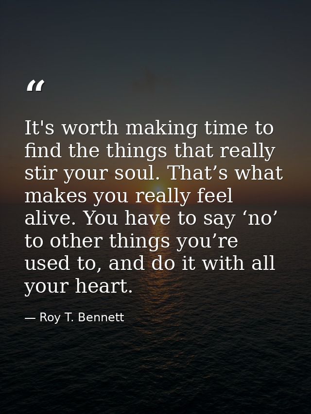 It's worth making time to find the things that really stir your soul. That’s what makes you really feel alive. You have  — Roy T. Bennett