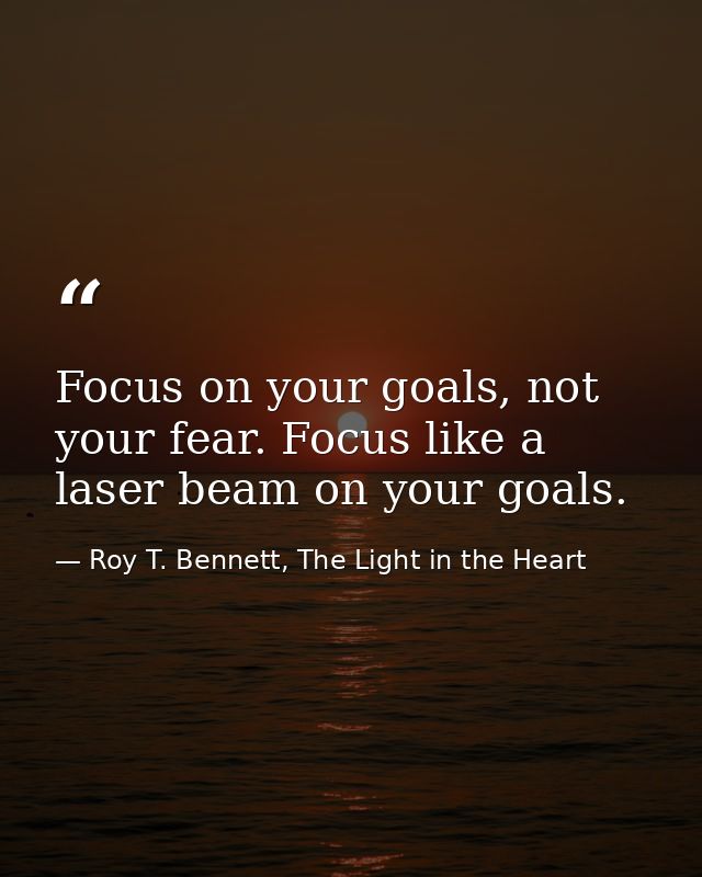 Focus on your goals, not your fear. Focus like a laser beam on your goals. — Roy T. Bennett, The Light in the Heart