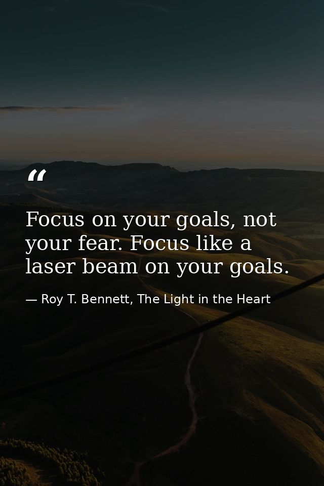 Focus on your goals, not your fear. Focus like a laser beam on your goals. — Roy T. Bennett, The Light in the Heart