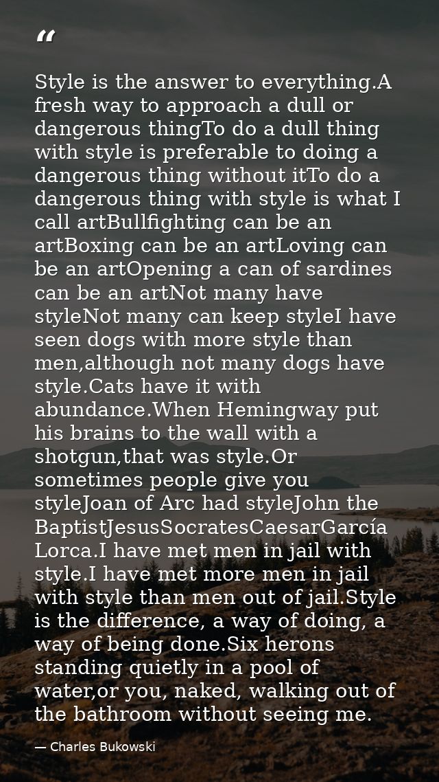 Style is the answer to everything.A fresh way to approach a dull or dangerous thingTo do a dull thing with style is pref — Charles Bukowski