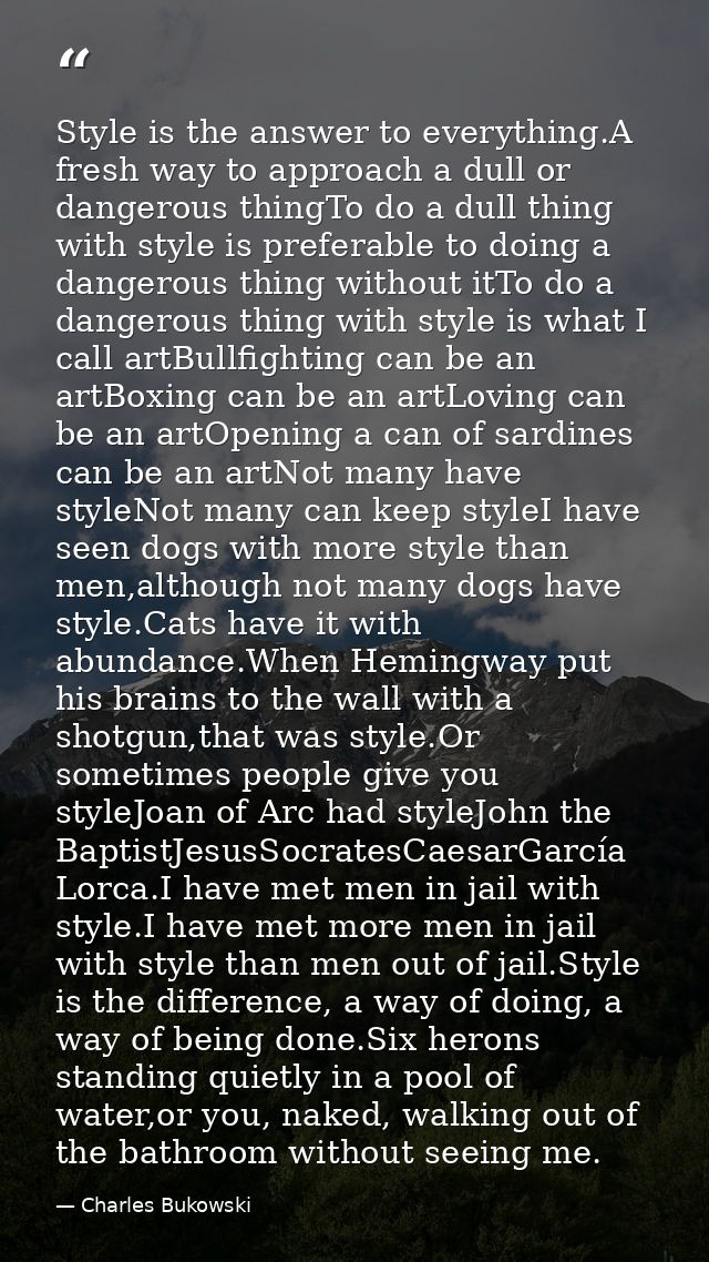 Style is the answer to everything.A fresh way to approach a dull or dangerous thingTo do a dull thing with style is pref — Charles Bukowski