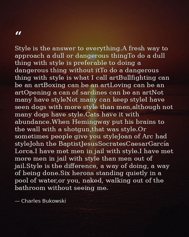 Style is the answer to everything.A fresh way to approach a dull or dangerous thingTo do a dull thing with style is pref — Charles Bukowski