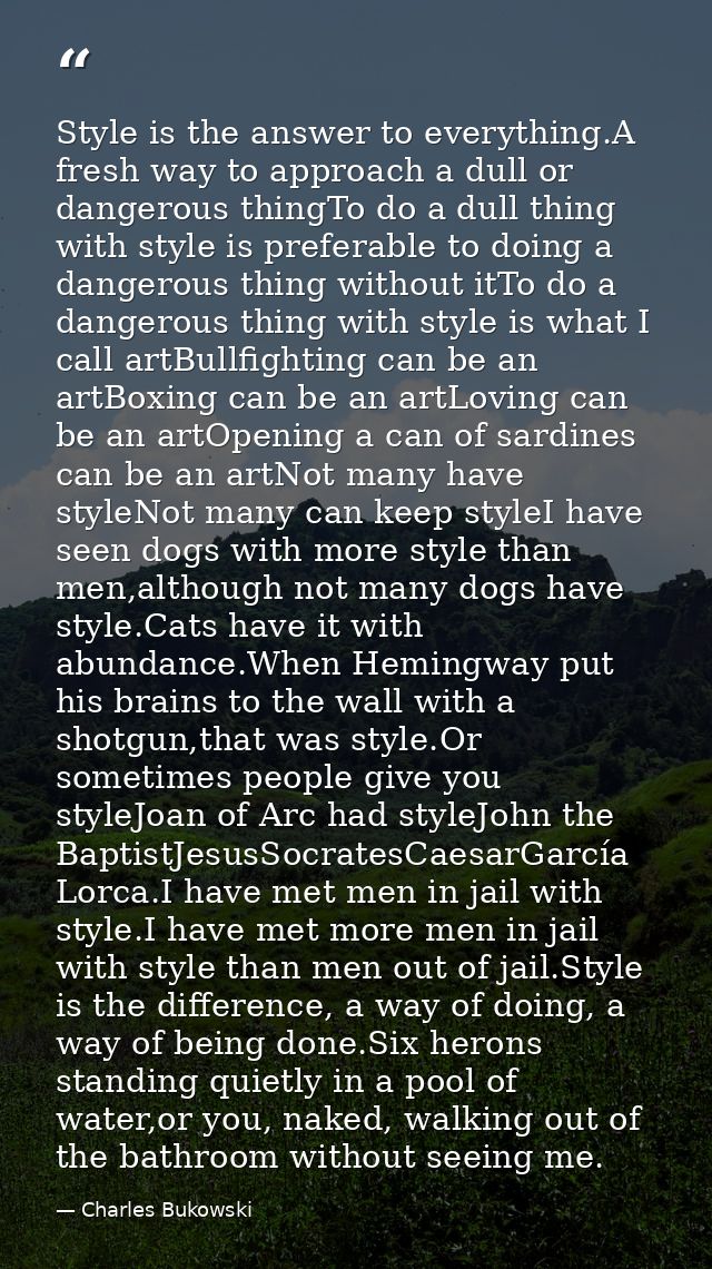 Style is the answer to everything.A fresh way to approach a dull or dangerous thingTo do a dull thing with style is pref — Charles Bukowski