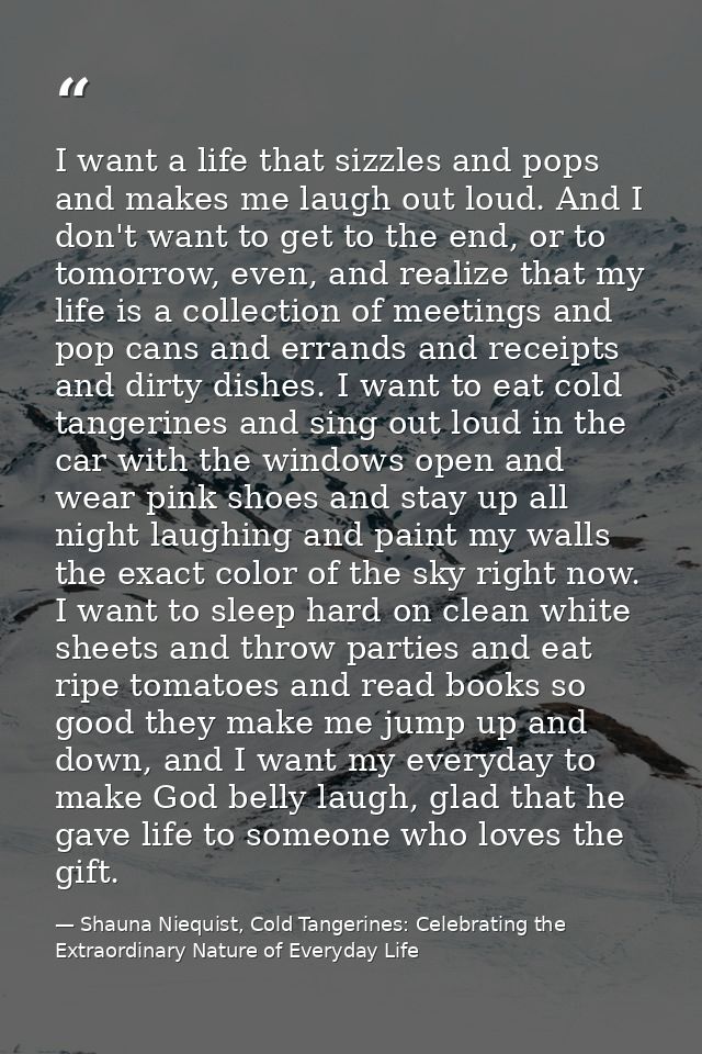 I want a life that sizzles and pops and makes me laugh out loud. And I don't want to get to the end, or to tomorrow, eve — Shauna Niequist, Cold Tangerines: Celebrating the Extraordinary Nature of Everyday Life