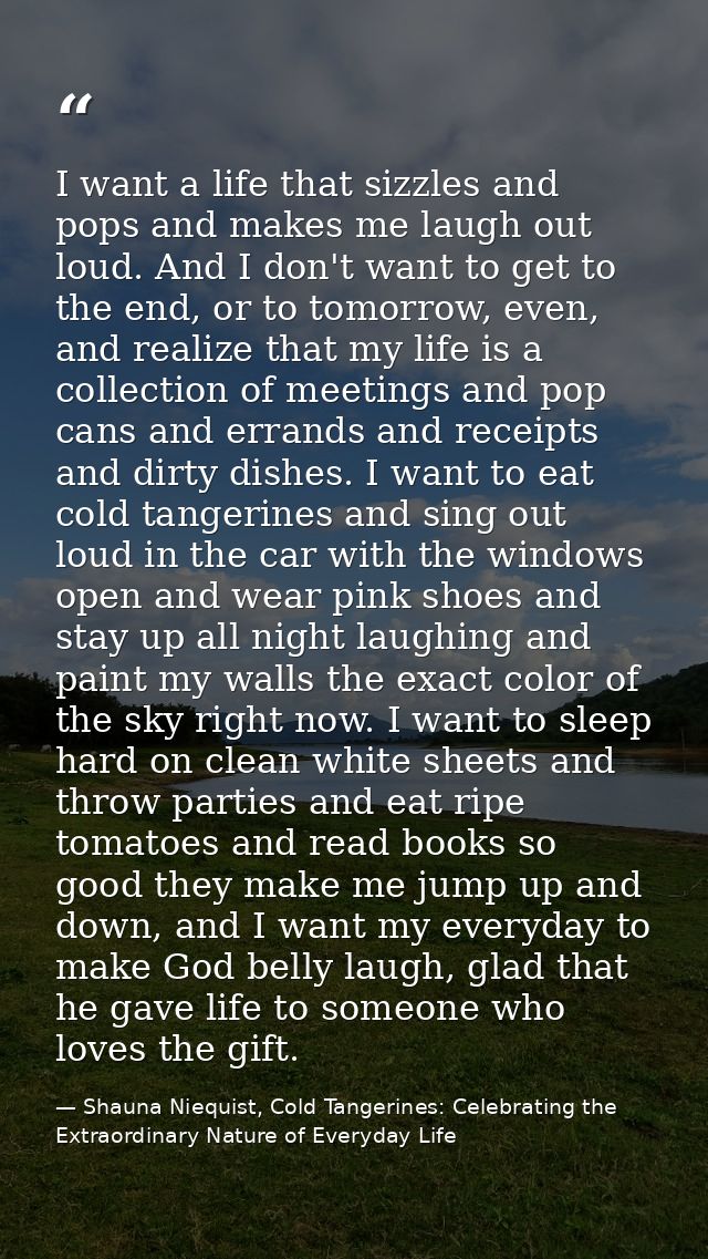 I want a life that sizzles and pops and makes me laugh out loud. And I don't want to get to the end, or to tomorrow, eve — Shauna Niequist, Cold Tangerines: Celebrating the Extraordinary Nature of Everyday Life