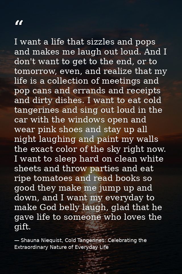 I want a life that sizzles and pops and makes me laugh out loud. And I don't want to get to the end, or to tomorrow, eve — Shauna Niequist, Cold Tangerines: Celebrating the Extraordinary Nature of Everyday Life