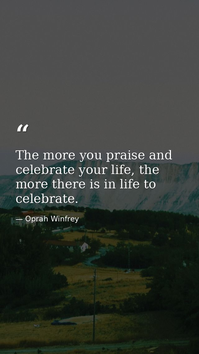 The more you praise and celebrate your life, the more there is in life to celebrate. — Oprah Winfrey