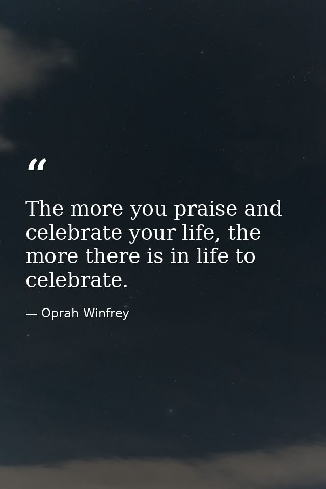 The more you praise and celebrate your life, the more there is in life to celebrate. — Oprah Winfrey