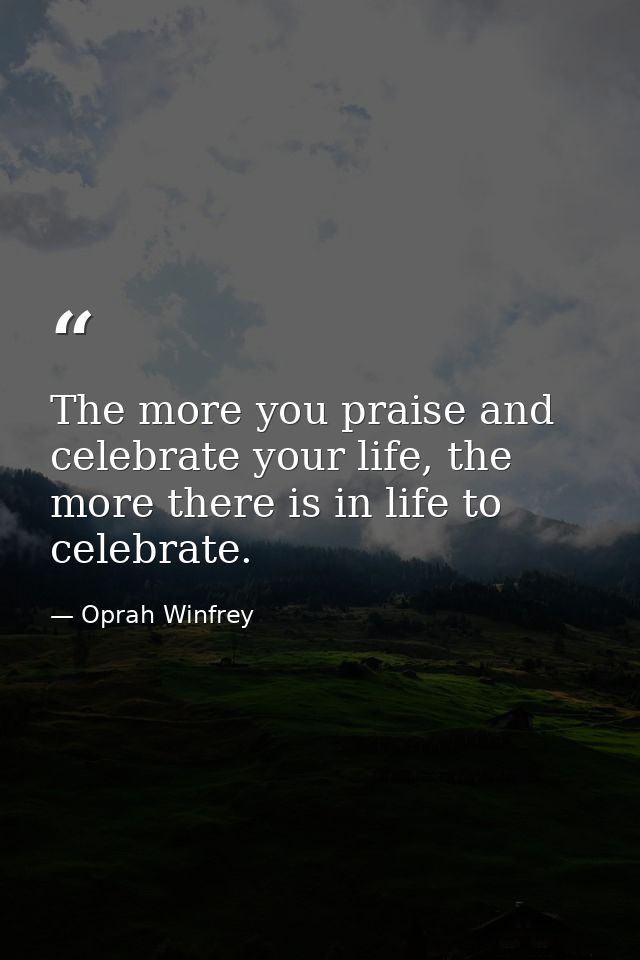The more you praise and celebrate your life, the more there is in life to celebrate. — Oprah Winfrey