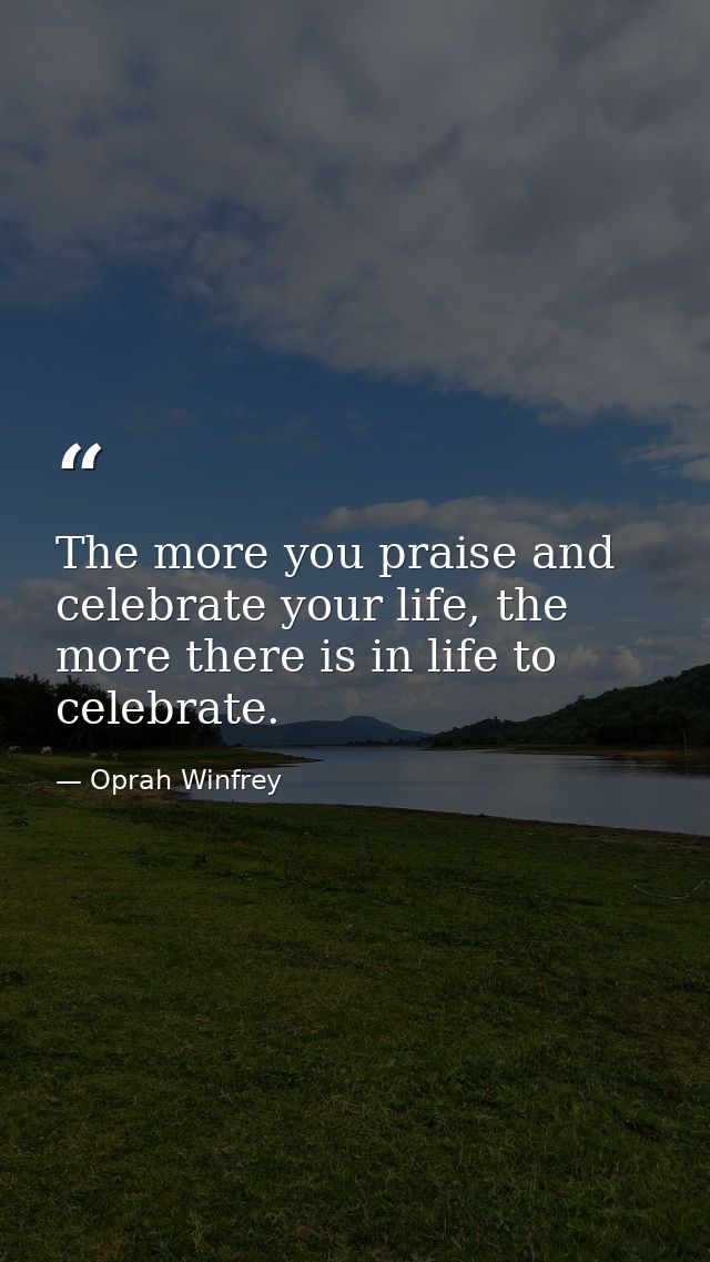 The more you praise and celebrate your life, the more there is in life to celebrate. — Oprah Winfrey