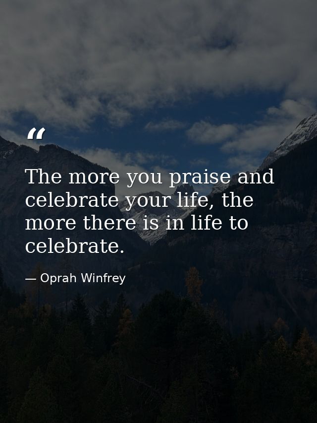 The more you praise and celebrate your life, the more there is in life to celebrate. — Oprah Winfrey