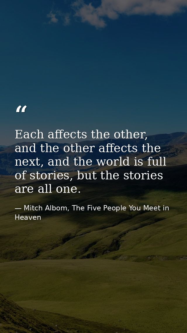 Each affects the other, and the other affects the next, and the world is full of stories, but the stories are all one. — Mitch Albom, The Five People You Meet in Heaven