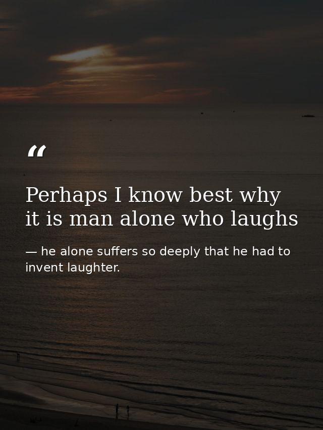 Perhaps I know best why it is man alone who laughs — he alone suffers so deeply that he had to invent laughter.