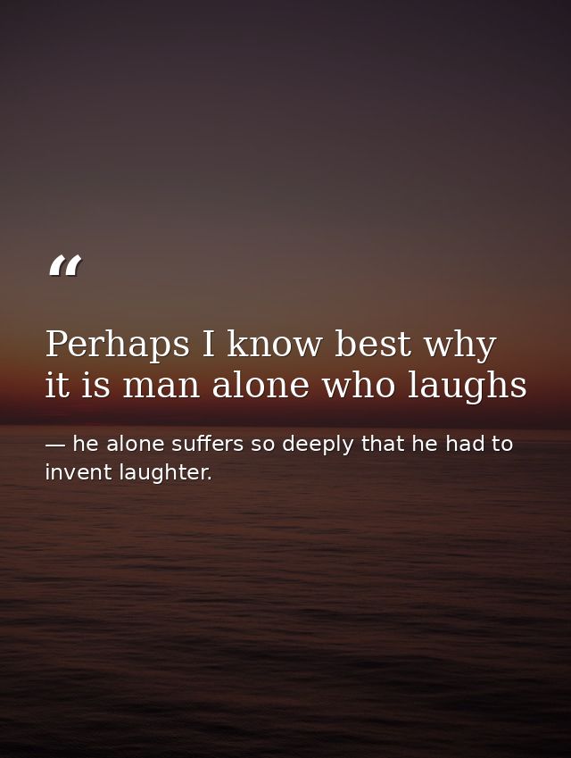 Perhaps I know best why it is man alone who laughs — he alone suffers so deeply that he had to invent laughter.