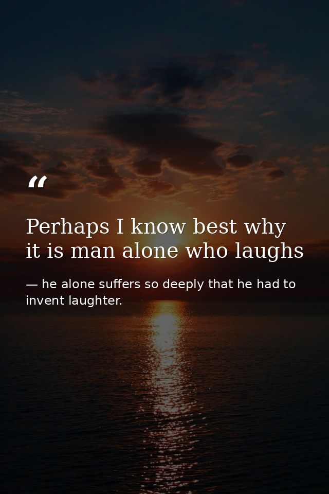 Perhaps I know best why it is man alone who laughs — he alone suffers so deeply that he had to invent laughter.