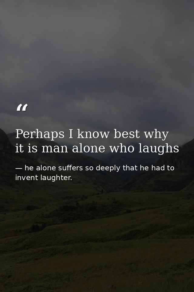 Perhaps I know best why it is man alone who laughs — he alone suffers so deeply that he had to invent laughter.